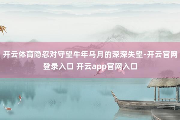 开云体育隐忍对守望牛年马月的深深失望-开云官网登录入口 开云app官网入口
