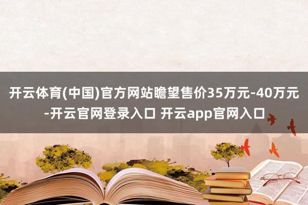 开云体育(中国)官方网站瞻望售价35万元-40万元-开云官网登录入口 开云app官网入口