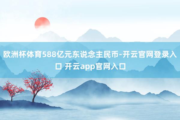 欧洲杯体育588亿元东说念主民币-开云官网登录入口 开云app官网入口