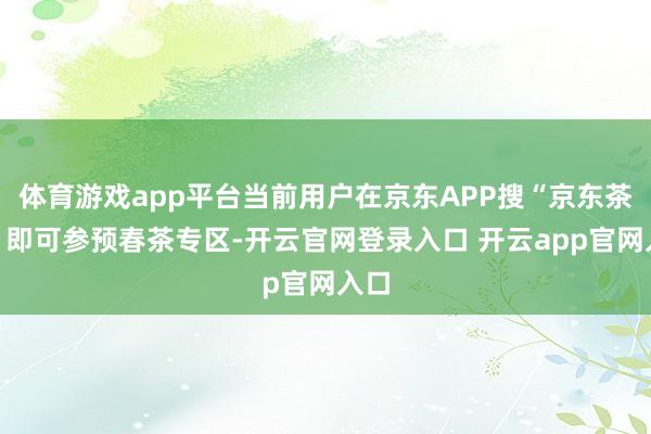 体育游戏app平台当前用户在京东APP搜“京东茶肆”即可参预春茶专区-开云官网登录入口 开云app官网入口