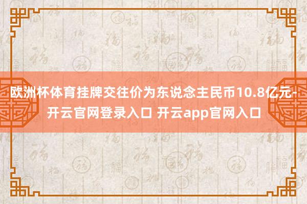 欧洲杯体育挂牌交往价为东说念主民币10.8亿元-开云官网登录入口 开云app官网入口