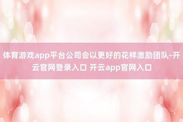 体育游戏app平台公司会以更好的花样激励团队-开云官网登录入口 开云app官网入口
