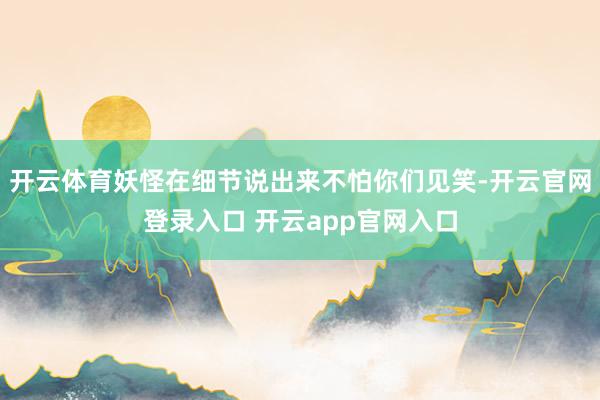 开云体育妖怪在细节说出来不怕你们见笑-开云官网登录入口 开云app官网入口