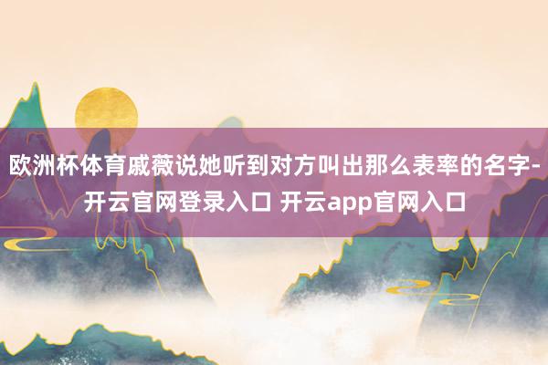 欧洲杯体育戚薇说她听到对方叫出那么表率的名字-开云官网登录入口 开云app官网入口