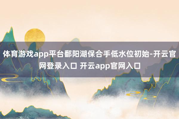 体育游戏app平台鄱阳湖保合手低水位初始-开云官网登录入口 开云app官网入口