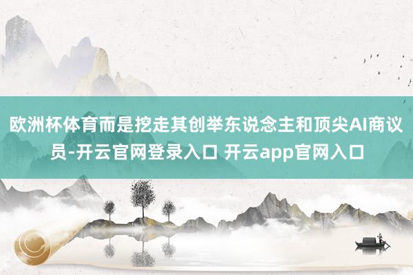 欧洲杯体育而是挖走其创举东说念主和顶尖AI商议员-开云官网登录入口 开云app官网入口