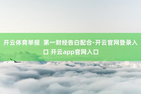 开云体育举报  第一财经告白配合-开云官网登录入口 开云app官网入口