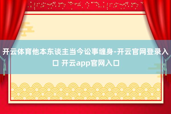开云体育他本东谈主当今讼事缠身-开云官网登录入口 开云app官网入口