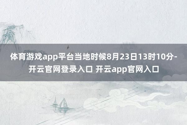 体育游戏app平台当地时候8月23日13时10分-开云官网登录入口 开云app官网入口