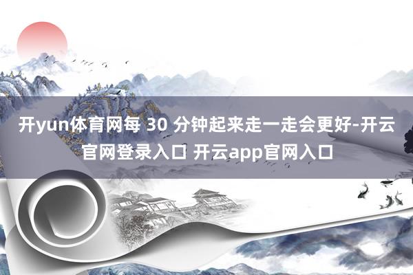 开yun体育网每 30 分钟起来走一走会更好-开云官网登录入口 开云app官网入口