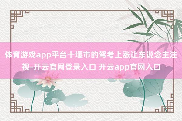 体育游戏app平台十堰市的驾考上涨让东说念主注视-开云官网登录入口 开云app官网入口