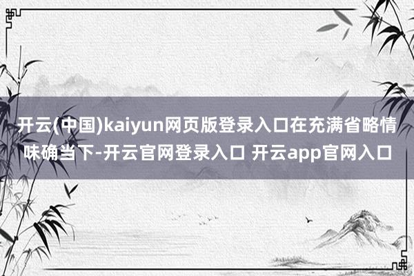 开云(中国)kaiyun网页版登录入口在充满省略情味确当下-开云官网登录入口 开云app官网入口