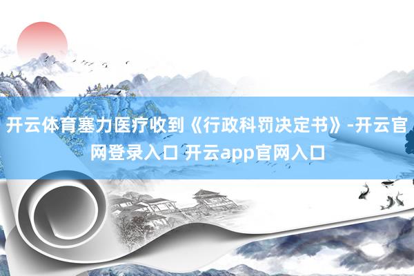 开云体育塞力医疗收到《行政科罚决定书》-开云官网登录入口 开云app官网入口