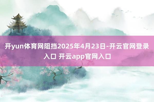 开yun体育网阻挡2025年4月23日-开云官网登录入口 开云app官网入口