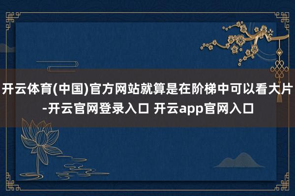开云体育(中国)官方网站就算是在阶梯中可以看大片-开云官网登录入口 开云app官网入口