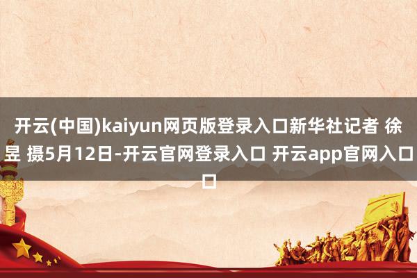 开云(中国)kaiyun网页版登录入口新华社记者 徐昱 摄5月12日-开云官网登录入口 开云app官网入口