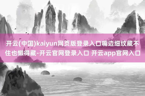 开云(中国)kaiyun网页版登录入口嘴边细纹藏不住也懒得藏-开云官网登录入口 开云app官网入口