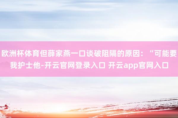 欧洲杯体育但薛家燕一口谈破阻隔的原因：“可能要我护士他-开云官网登录入口 开云app官网入口