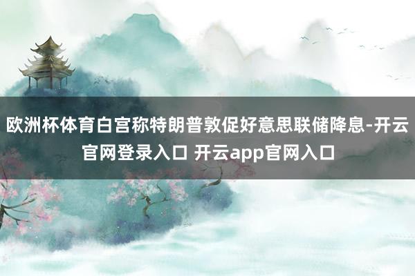 欧洲杯体育白宫称特朗普敦促好意思联储降息-开云官网登录入口 开云app官网入口