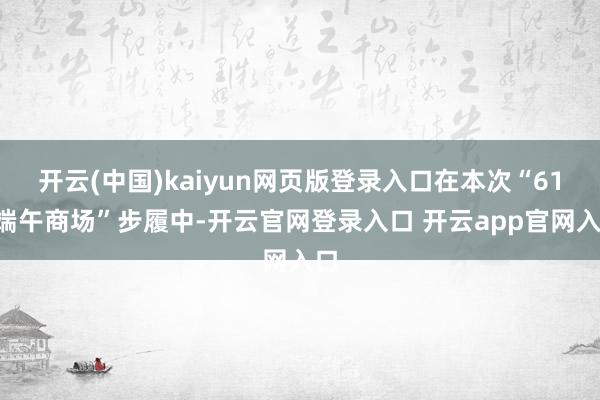 开云(中国)kaiyun网页版登录入口在本次“618端午商场”步履中-开云官网登录入口 开云app官网入口