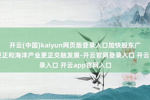 开云(中国)kaiyun网页版登录入口加快股东广州海洋科技更正和海洋产业更正交融发展-开云官网登录入口 开云app官网入口