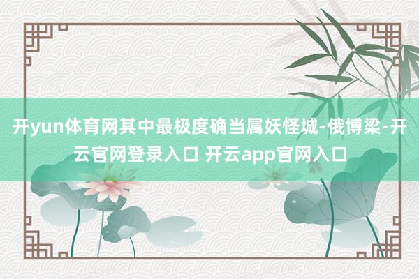 开yun体育网其中最极度确当属妖怪城-俄博梁-开云官网登录入口 开云app官网入口
