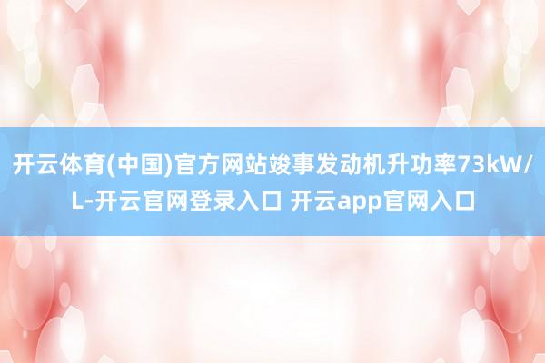 开云体育(中国)官方网站竣事发动机升功率73kW/L-开云官网登录入口 开云app官网入口