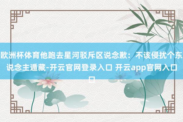 欧洲杯体育他跑去星河驳斥区说念歉：不该侵扰个东说念主遁藏-开云官网登录入口 开云app官网入口