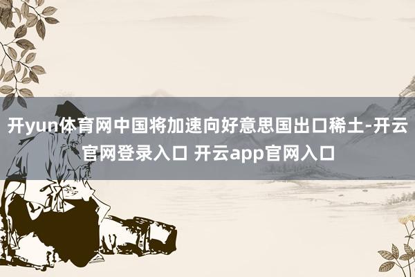 开yun体育网中国将加速向好意思国出口稀土-开云官网登录入口 开云app官网入口