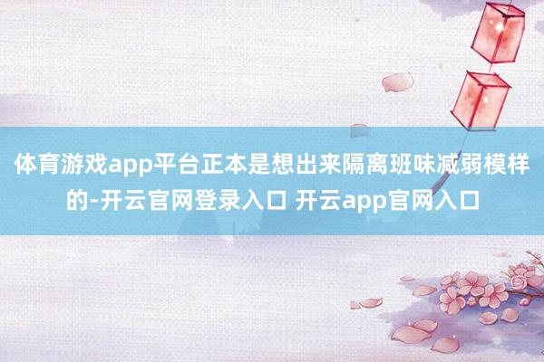 体育游戏app平台正本是想出来隔离班味减弱模样的-开云官网登录入口 开云app官网入口