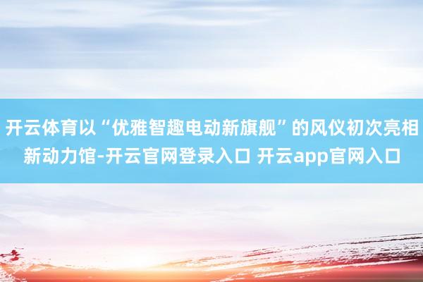 开云体育以“优雅智趣电动新旗舰”的风仪初次亮相新动力馆-开云官网登录入口 开云app官网入口