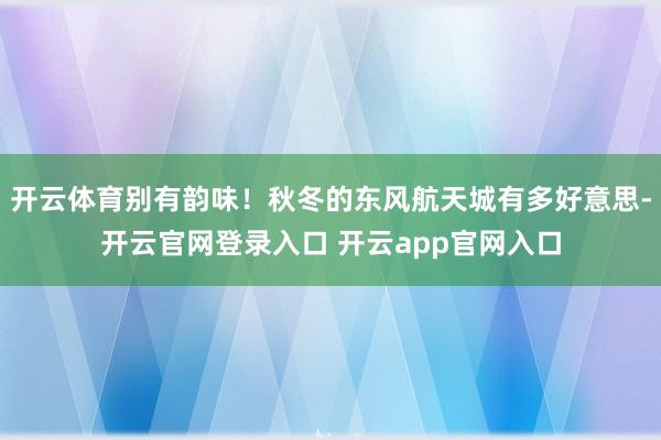 开云体育别有韵味！秋冬的东风航天城有多好意思-开云官网登录入口 开云app官网入口