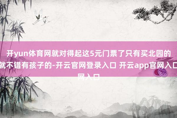 开yun体育网就对得起这5元门票了只有买北园的就不错有孩子的-开云官网登录入口 开云app官网入口