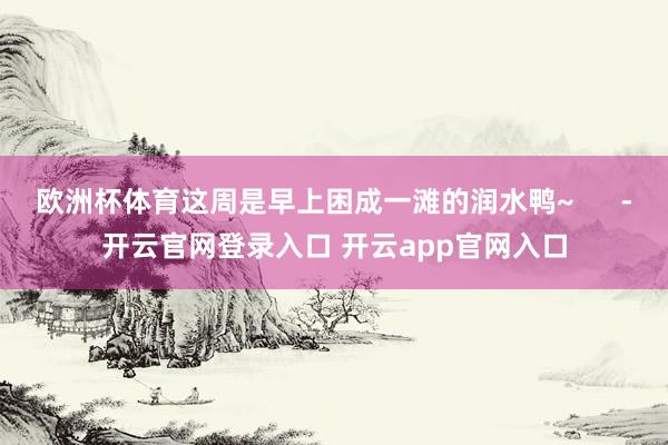 欧洲杯体育这周是早上困成一滩的润水鸭~      -开云官网登录入口 开云app官网入口