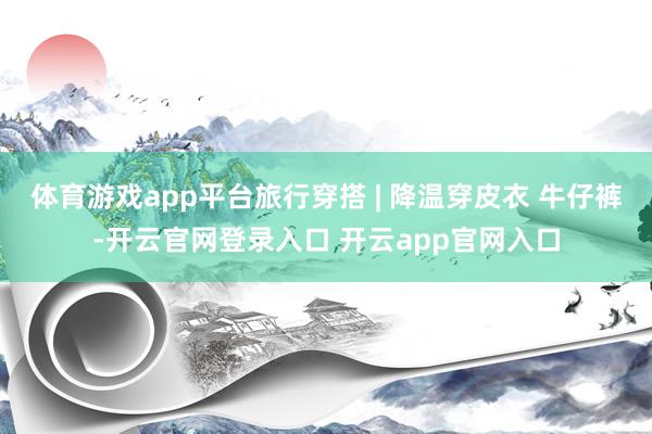 体育游戏app平台旅行穿搭 | 降温穿皮衣 牛仔裤-开云官网登录入口 开云app官网入口