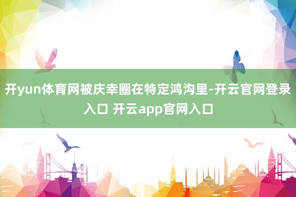 开yun体育网被庆幸圈在特定鸿沟里-开云官网登录入口 开云app官网入口