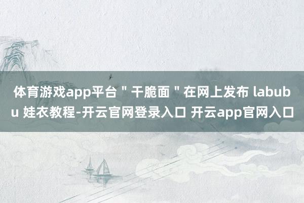 体育游戏app平台＂干脆面＂在网上发布 labubu 娃衣教程-开云官网登录入口 开云app官网入口