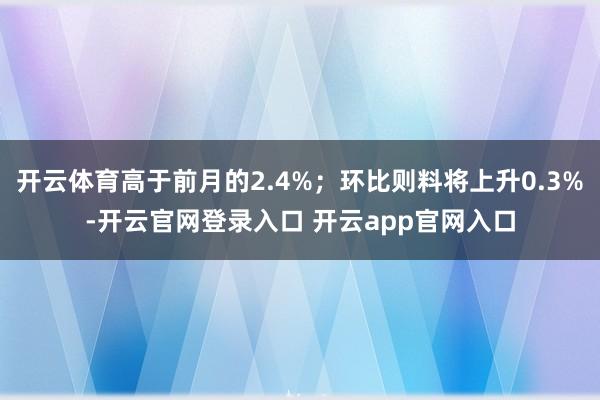开云体育高于前月的2.4%；环比则料将上升0.3%-开云官网登录入口 开云app官网入口