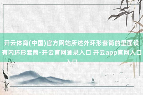 开云体育(中国)官方网站所述外环形套筒的里面设有内环形套筒-开云官网登录入口 开云app官网入口