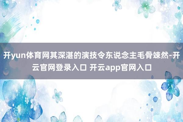 开yun体育网其深湛的演技令东说念主毛骨竦然-开云官网登录入口 开云app官网入口