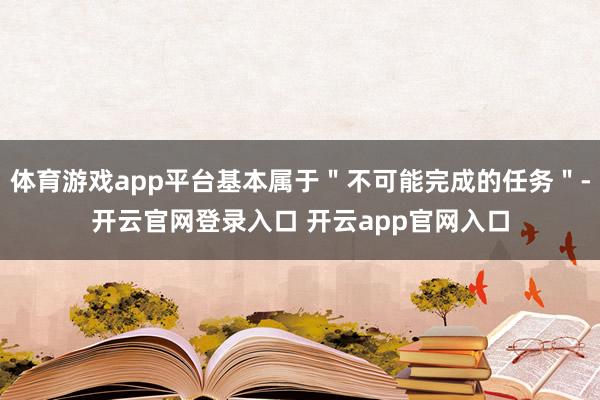体育游戏app平台基本属于＂不可能完成的任务＂-开云官网登录入口 开云app官网入口