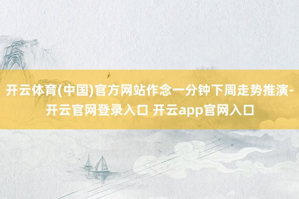 开云体育(中国)官方网站作念一分钟下周走势推演-开云官网登录入口 开云app官网入口