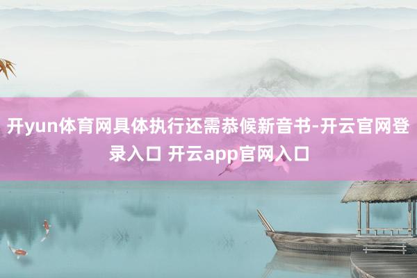 开yun体育网具体执行还需恭候新音书-开云官网登录入口 开云app官网入口