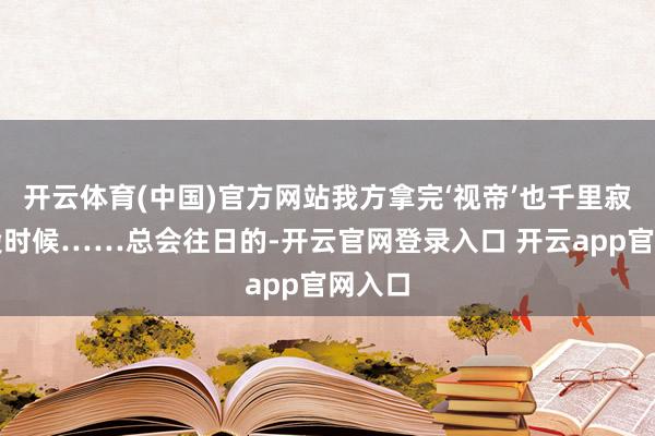 开云体育(中国)官方网站我方拿完‘视帝’也千里寂了一段时候……总会往日的-开云官网登录入口 开云app官网入口