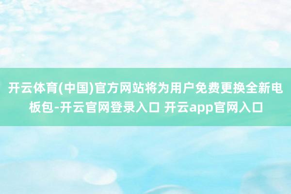 开云体育(中国)官方网站将为用户免费更换全新电板包-开云官网登录入口 开云app官网入口