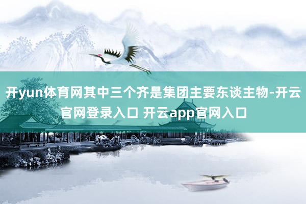 开yun体育网其中三个齐是集团主要东谈主物-开云官网登录入口 开云app官网入口