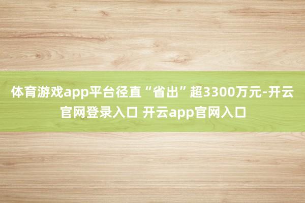 体育游戏app平台径直“省出”超3300万元-开云官网登录入口 开云app官网入口