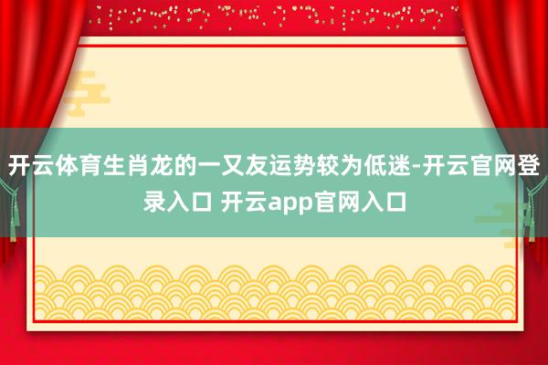 开云体育生肖龙的一又友运势较为低迷-开云官网登录入口 开云app官网入口