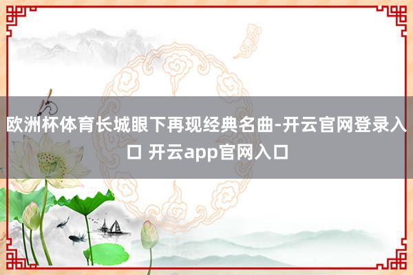 欧洲杯体育长城眼下再现经典名曲-开云官网登录入口 开云app官网入口