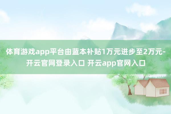 体育游戏app平台由蓝本补贴1万元进步至2万元-开云官网登录入口 开云app官网入口